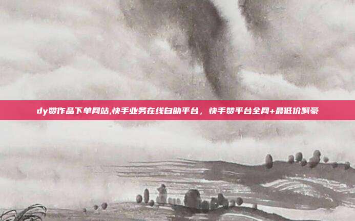 dy赞作品下单网站,快手业务在线自助平台,快手赞平台全网+最低价啊豪