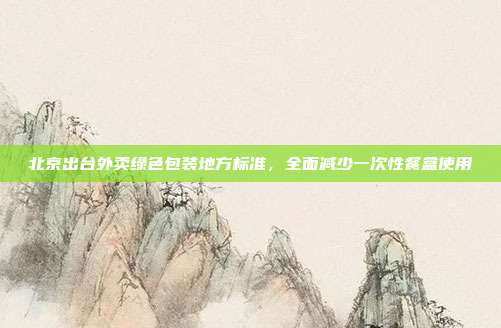 北京出台外卖绿色包装地方标准,全面减少一次性餐盒使用