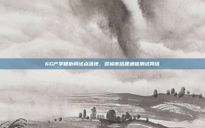 6G产学研协同试点落地，多城市搭建通信测试网络