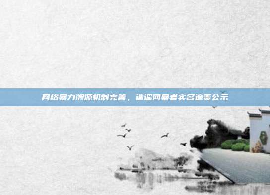 网络暴力溯源机制完善,造谣网暴者实名追责公示