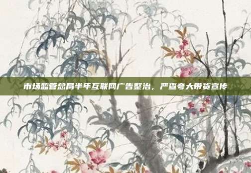 市场监管总局半年互联网广告整治,严查夸大带货宣传