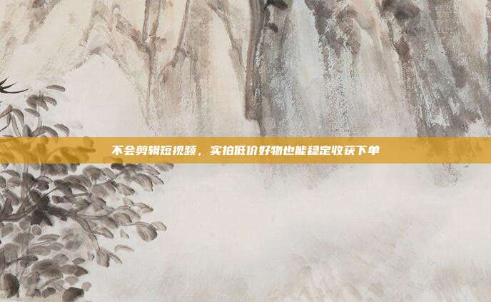 不会剪辑短视频,实拍低价好物也能稳定收获下单