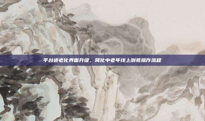 平台适老化界面升级,简化中老年线上浏览操作流程