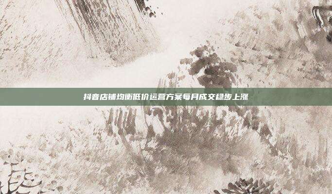 抖音店铺均衡低价运营方案每月成交稳步上涨