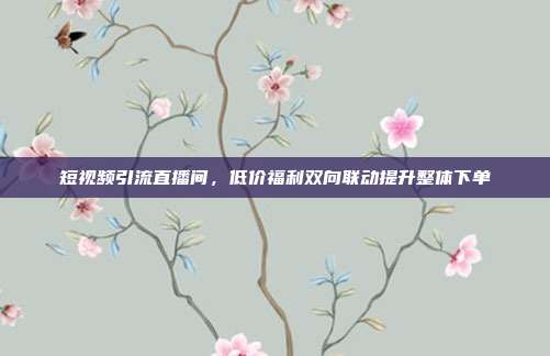 短视频引流直播间,低价福利双向联动提升整体下单