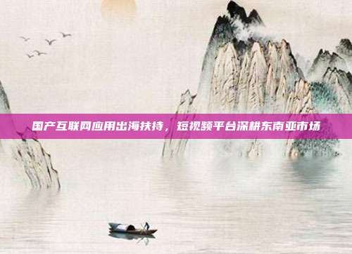 国产互联网应用出海扶持,短视频平台深耕东南亚市场
