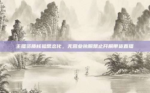 主播资质核验常态化,无营业执照禁止开展带货直播