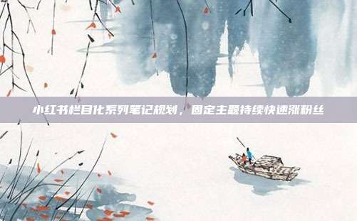 小红书栏目化系列笔记规划,固定主题持续快速涨粉丝