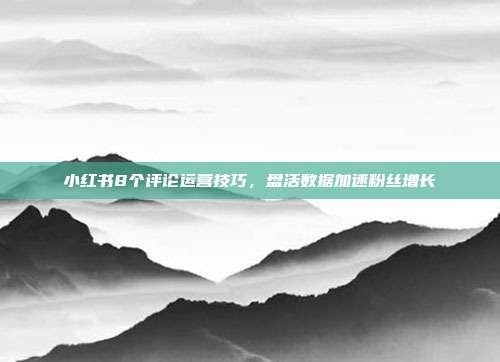 小红书8个评论运营技巧,盘活数据加速粉丝增长