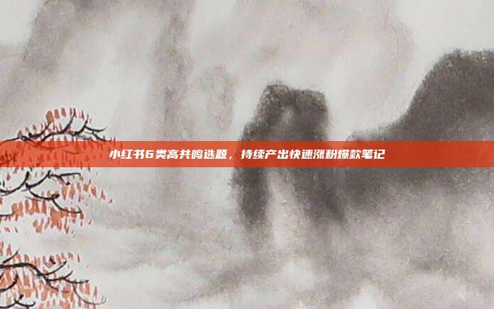 小红书6类高共鸣选题,持续产出快速涨粉爆款笔记