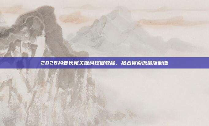 2026抖音长尾关键词挖掘教程,抢占搜索流量涨粉池