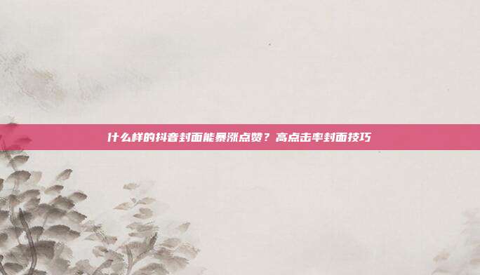 什么样的抖音封面能暴涨点赞?高点击率封面技巧