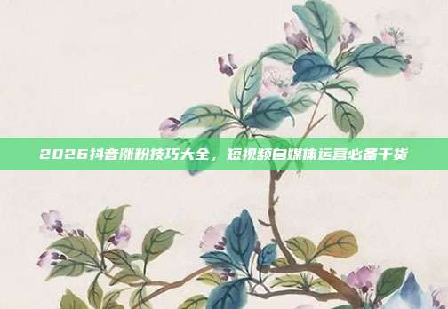 2026抖音涨粉技巧大全,短视频自媒体运营必备干货