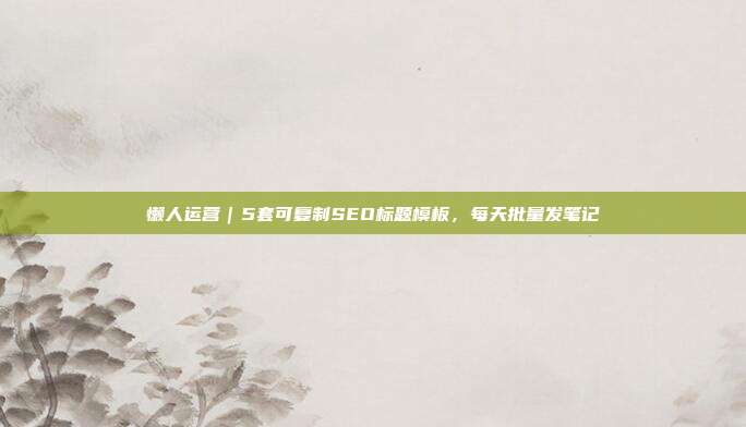 懒人运营｜5套可复制SEO标题模板，每天批量发笔记
