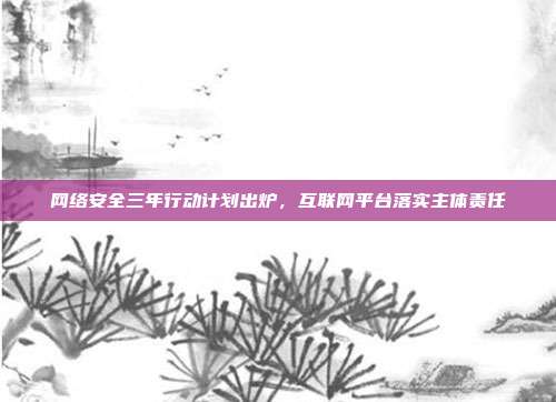 网络安全三年行动计划出炉,互联网平台落实主体责任
