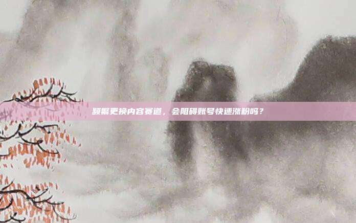频繁更换内容赛道,会阻碍账号快速涨粉吗?