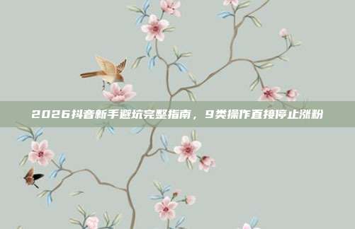2026抖音新手避坑完整指南,9类操作直接停止涨粉