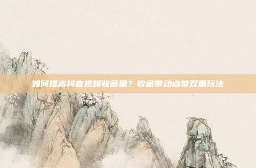 如何提高抖音视频收藏量?收藏带动点赞双重玩法