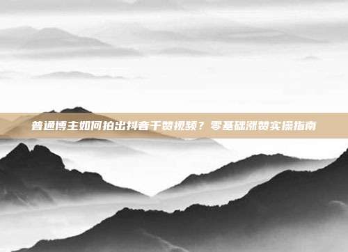普通博主如何拍出抖音千赞视频？零基础涨赞实操指南