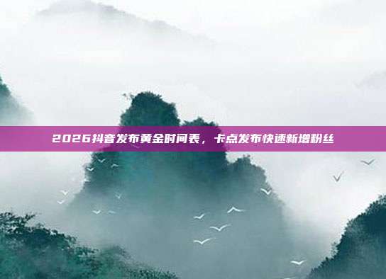 2026抖音发布黄金时间表,卡点发布快速新增粉丝