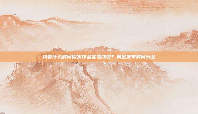 抖音什么时间段发作品容易涨赞?黄金发布时间大全