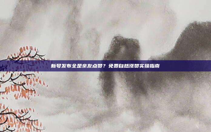 新号发布全是亲友点赞?免费自然涨赞实操指南