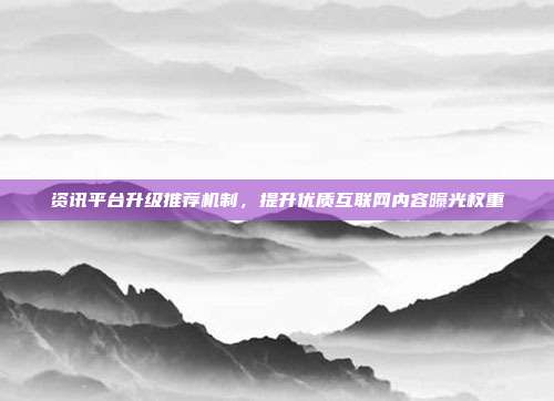 资讯平台升级推荐机制,提升优质互联网内容曝光权重