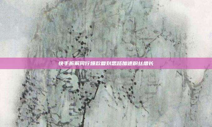 快手拆解同行爆款复刻思路加速粉丝增长
