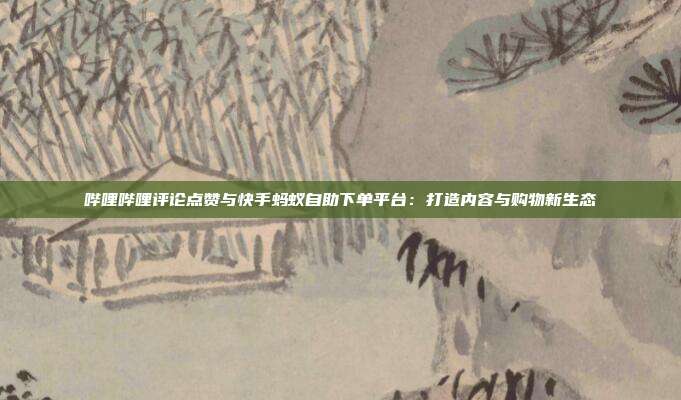 哔哩哔哩评论点赞与快手蚂蚁自助下单平台:打造内容与购物新生态