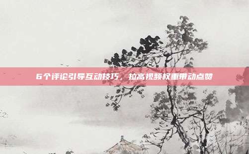6个评论引导互动技巧，拉高视频权重带动点赞