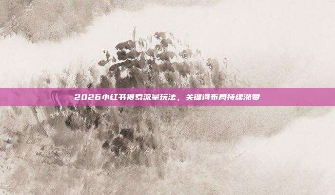 2026小红书搜索流量玩法,关键词布局持续涨赞
