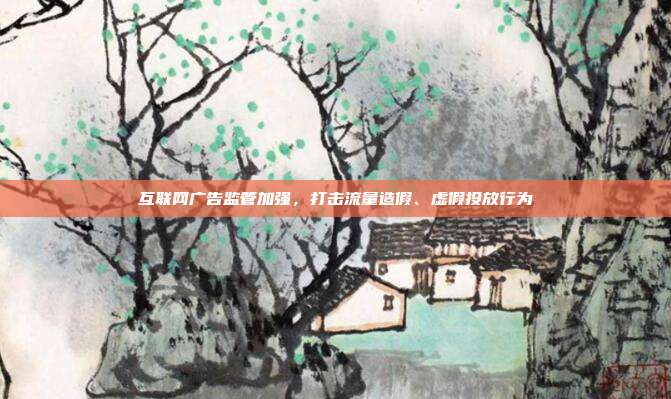 互联网广告监管加强,打击流量造假、虚假投放行为