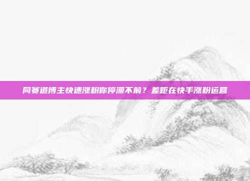同赛道博主快速涨粉你停滞不前?差距在快手涨粉运营