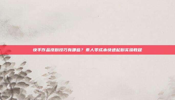快手作品涨粉技巧有哪些?素人零成本快速起粉实操教程