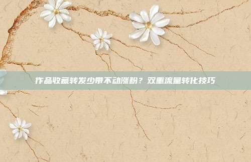 作品收藏转发少带不动涨粉?双重流量转化技巧