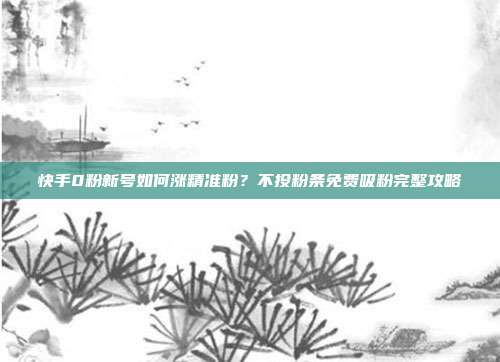 快手0粉新号如何涨精准粉？不投粉条免费吸粉完整攻略