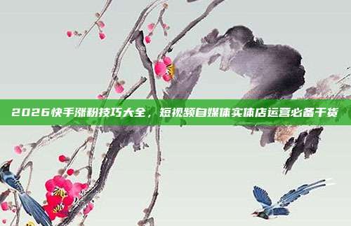 2026快手涨粉技巧大全,短视频自媒体实体店运营必备干货