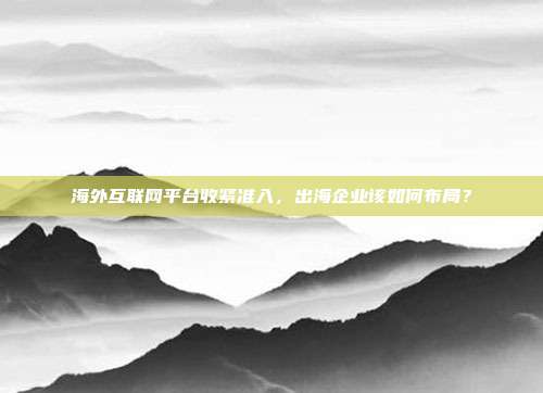 海外互联网平台收紧准入，出海企业该如何布局？