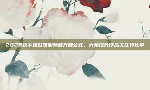 2026快手爆款吸粉标题万能公式，大幅提升作品关注转化率