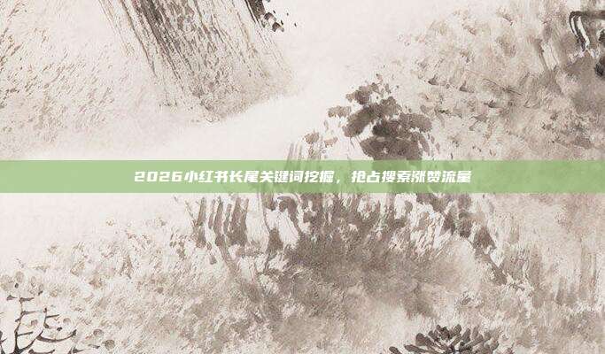 2026小红书长尾关键词挖掘,抢占搜索涨赞流量