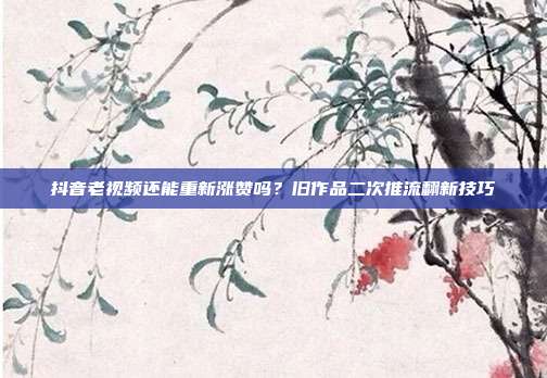 抖音老视频还能重新涨赞吗？旧作品二次推流翻新技巧