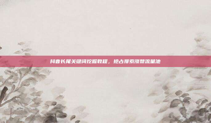 抖音长尾关键词挖掘教程,抢占搜索涨赞流量池