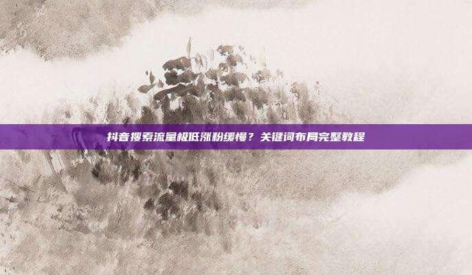 抖音搜索流量极低涨粉缓慢?关键词布局完整教程