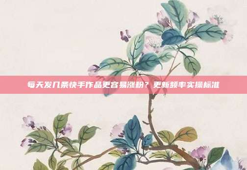 每天发几条快手作品更容易涨粉?更新频率实操标准