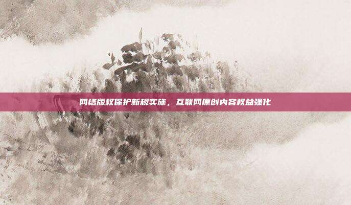 网络版权保护新规实施，互联网原创内容权益强化