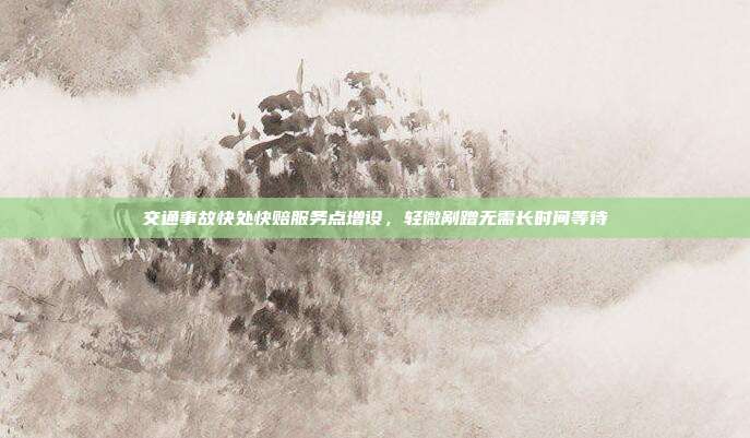 交通事故快处快赔服务点增设,轻微剐蹭无需长时间等待