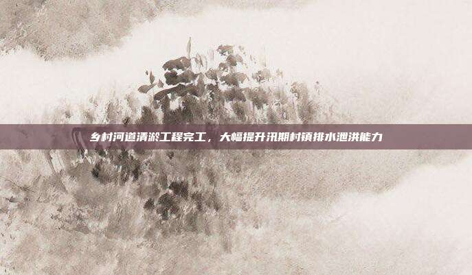 乡村河道清淤工程完工，大幅提升汛期村镇排水泄洪能力