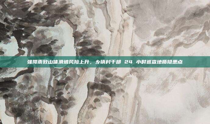 强降雨致山体滑坡风险上升，乡镇村干部 24 小时巡查地质隐患点
