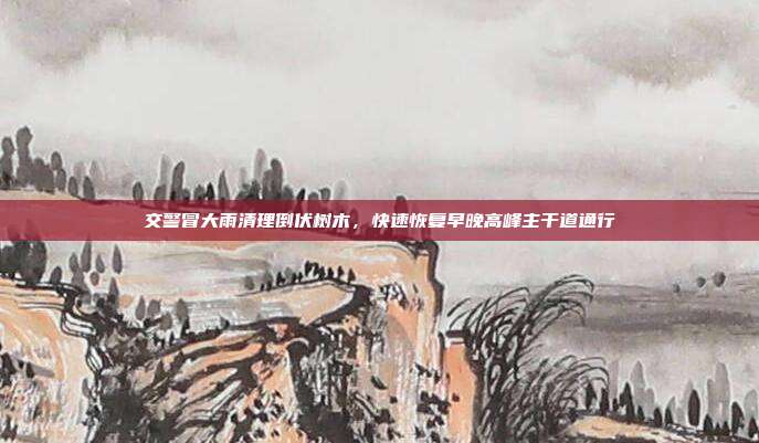 交警冒大雨清理倒伏树木,快速恢复早晚高峰主干道通行