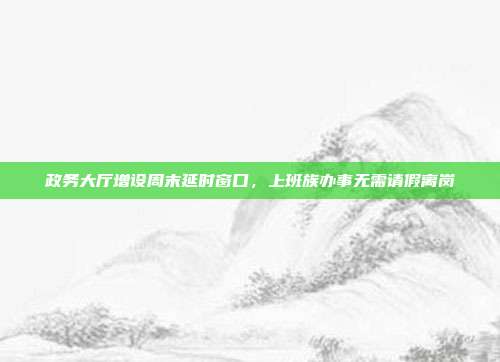 政务大厅增设周末延时窗口,上班族办事无需请假离岗